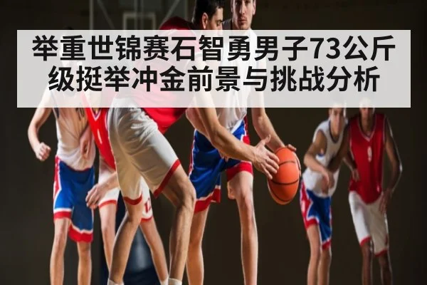 举重世锦赛石智勇男子73公斤级挺举冲金前景与挑战分析（kaiyun）